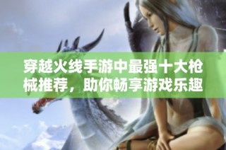 穿越火线手游中最强十大枪械推荐，助你畅享游戏乐趣