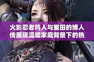 火影忍者鸣人与雏田的博人传展现温暖家庭背景下的热血战斗与情感交汇