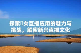 探索祼女直播应用的魅力与挑战，解密新兴直播文化