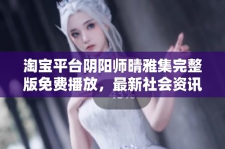 淘宝平台阴阳师晴雅集完整版免费播放，最新社会资讯发布