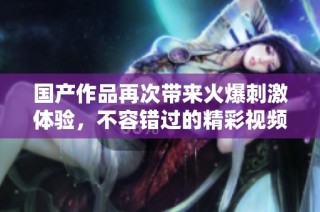 国产作品再次带来火爆刺激体验，不容错过的精彩视频合集