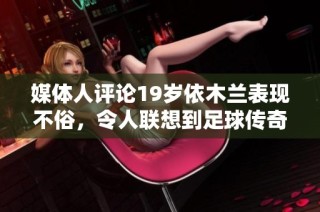 媒体人评论19岁依木兰表现不俗，令人联想到足球传奇马特乌斯