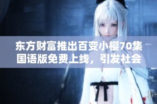 东方财富推出百变小樱70集国语版免费上线，引发社会热议