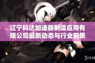 辽宁科达加速器制造应用有限公司最新动态与行业前景分析