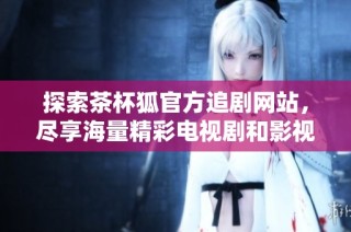 探索茶杯狐官方追剧网站，尽享海量精彩电视剧和影视资源