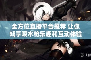 全方位直播平台推荐 让你畅享喷水枪乐趣和互动体验