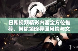 日韩视频精彩内容全方位推荐，带你领略异国风情与文化魅力