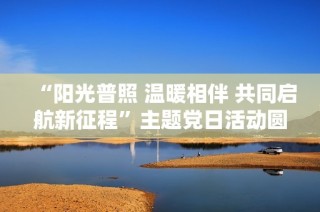 “阳光普照 温暖相伴 共同启航新征程”主题党日活动圆满落幕