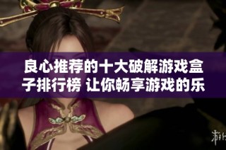 良心推荐的十大破解游戏盒子排行榜 让你畅享游戏的乐趣与自由