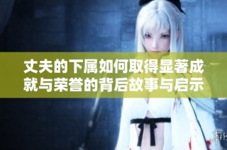 丈夫的下属如何取得显著成就与荣誉的背后故事与启示