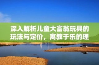 深入解析儿童大富翁玩具的玩法与定价，寓教于乐的理财启蒙活动