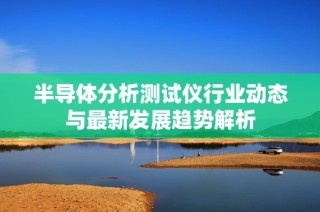 半导体分析测试仪行业动态与最新发展趋势解析