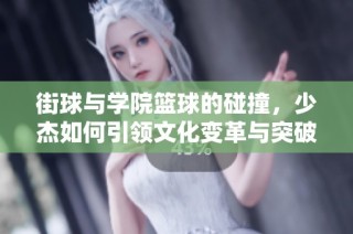 街球与学院篮球的碰撞，少杰如何引领文化变革与突破