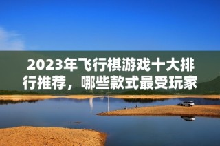 2023年飞行棋游戏十大排行推荐，哪些款式最受玩家喜爱并耐玩呢