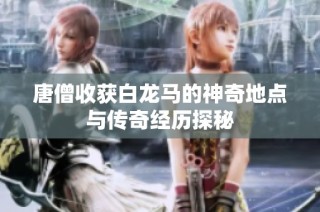 唐僧收获白龙马的神奇地点与传奇经历探秘