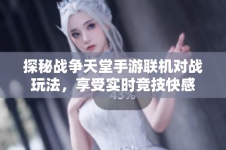 探秘战争天堂手游联机对战玩法，享受实时竞技快感