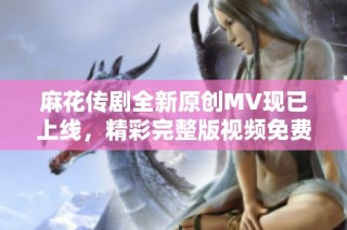 麻花传剧全新原创MV现已上线，精彩完整版视频免费观看！