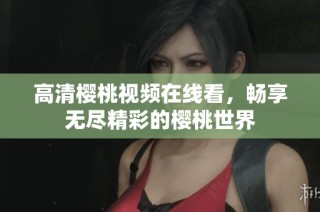 高清樱桃视频在线看，畅享无尽精彩的樱桃世界
