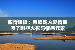 激情碰撞：舌吻戏为爱情增添了哪些火花与情感元素