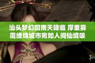 汕头梦幻回南天降临 厚重雾霭缭绕城市宛如人间仙境吸引无数目光