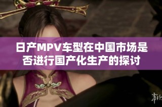 日产MPV车型在中国市场是否进行国产化生产的探讨