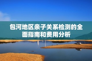 包河地区亲子关系检测的全面指南和费用分析