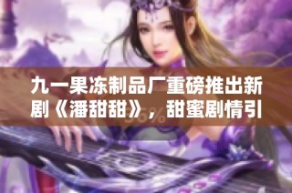 九一果冻制品厂重磅推出新剧《潘甜甜》，甜蜜剧情引发热议