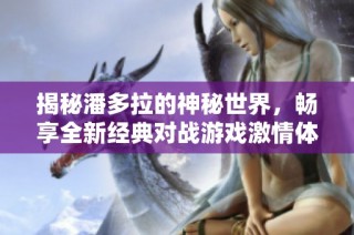 揭秘潘多拉的神秘世界，畅享全新经典对战游戏激情体验