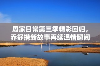 周家日常第三季精彩回归，乔舒携新故事再续温情瞬间