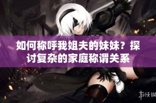 如何称呼我姐夫的妹妹？探讨复杂的家庭称谓关系