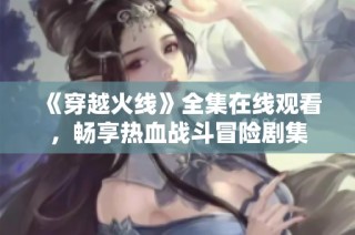 《穿越火线》全集在线观看，畅享热血战斗冒险剧集