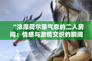 “浓厚荷尔蒙气息的二人房间：情感与激情交织的瞬间”