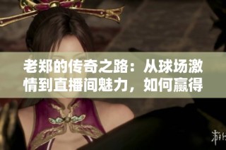 老郑的传奇之路：从球场激情到直播间魅力，如何赢得亿万铁粉的心