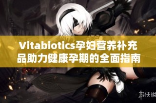 Vitabiotics孕妇营养补充品助力健康孕期的全面指南