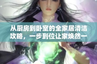 从厨房到卧室的全家居清洁攻略，一步到位让家焕然一新