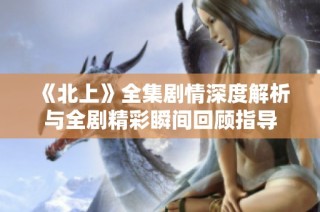 《北上》全集剧情深度解析与全剧精彩瞬间回顾指导