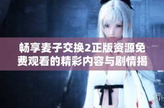 畅享麦子交换2正版资源免费观看的精彩内容与剧情揭秘