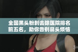 全国黑头粉刺去除医院排名前五名，助你告别鼻头烦恼的最佳选择