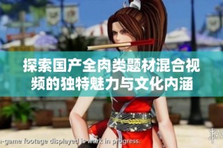 探索国产全肉类题材混合视频的独特魅力与文化内涵
