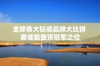 全球各大钻戒品牌大比拼 看谁能登顶冠军之位