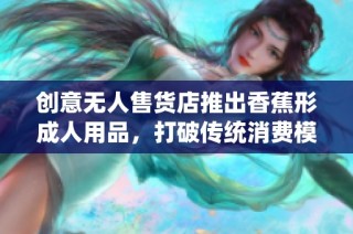 创意无人售货店推出香蕉形成人用品，打破传统消费模式