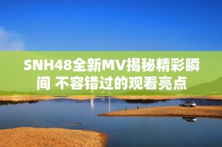 SNH48全新MV揭秘精彩瞬间 不容错过的观看亮点