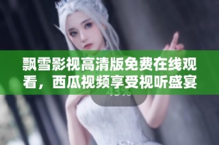 飘雪影视高清版免费在线观看，西瓜视频享受视听盛宴