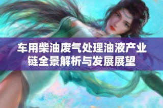 车用柴油废气处理油液产业链全景解析与发展展望