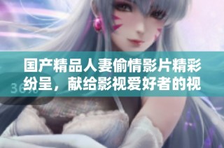 国产精品人妻偷情影片精彩纷呈，献给影视爱好者的视觉盛宴