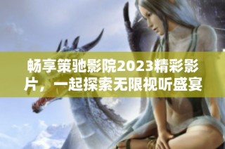 畅享策驰影院2023精彩影片，一起探索无限视听盛宴的新体验