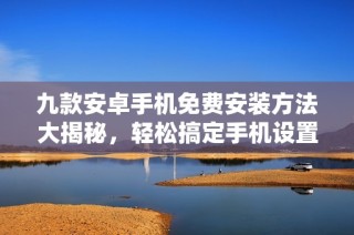 九款安卓手机免费安装方法大揭秘，轻松搞定手机设置