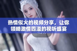 热情似火的视频分享，让你领略激情四溢的视听盛宴