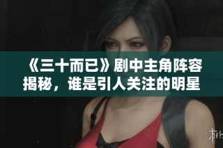《三十而已》剧中主角阵容揭秘，谁是引人关注的明星演员
