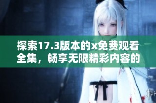 探索17.3版本的x免费观看全集，畅享无限精彩内容的全新体验